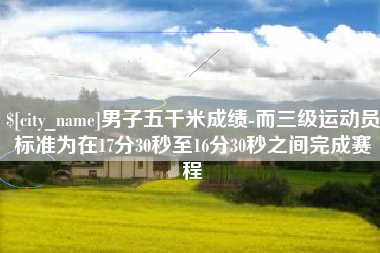老河口男子五千米成绩-而三级运动员标准为在17分30秒至16分30秒之间完成赛程