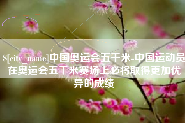 老河口中国奥运会五千米-中国运动员在奥运会五千米赛场上必将取得更加优异的成绩