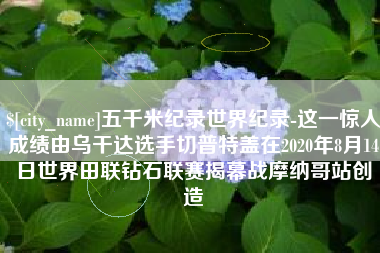 老河口五千米纪录世界纪录-这一惊人成绩由乌干达选手切普特盖在2020年8月14日世界田联钻石联赛揭幕战摩纳哥站创造