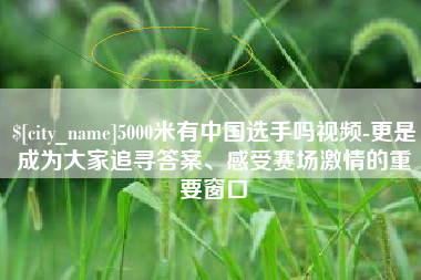 老河口5000米有中国选手吗视频-更是成为大家追寻答案、感受赛场激情的重要窗口