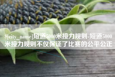 老河口短道5000米接力规则-短道5000米接力规则不仅保证了比赛的公平公正