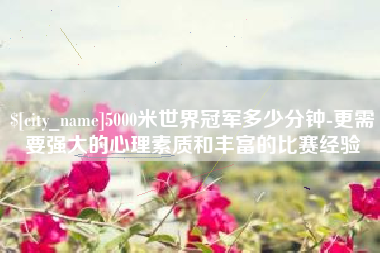 老河口5000米世界冠军多少分钟-更需要强大的心理素质和丰富的比赛经验