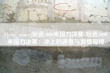 老河口短道5000米接力决赛-短道5000米接力决赛：冰上的速度与激情碰撞