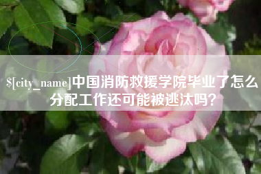 老河口中国消防救援学院毕业了怎么分配工作还可能被逃汰吗？