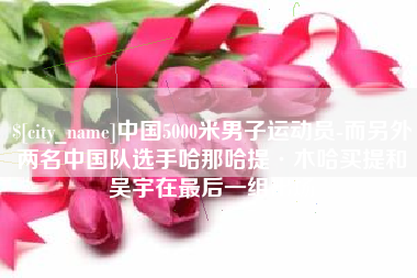 老河口中国5000米男子运动员-而另外两名中国队选手哈那哈提·木哈买提和吴宇在最后一组出场